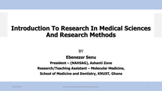 Introduction To Research In Medical Sciences
And Research Methods
BY
Ebenezer Senu
President – (NAHSAG), Ashanti Zone
Research/Teaching Assistant – Molecular Medicine,
School of Medicine and Dentistry, KNUST, Ghana
8/10/2022 Research and Research Methods_ebensenu 1
 