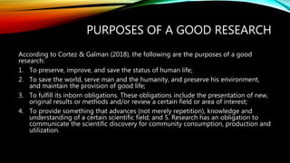 PURPOSES OF A GOOD RESEARCH
According to Cortez & Galman (2018), the following are the purposes of a good
research:
1. To preserve, improve, and save the status of human life;
2. To save the world, serve man and the humanity, and preserve his environment,
and maintain the provision of good life;
3. To fulfill its inborn obligations. These obligations include the presentation of new,
original results or methods and/or review a certain field or area of interest;
4. To provide something that advances (not merely repetition), knowledge and
understanding of a certain scientific field; and 5. Research has an obligation to
communicate the scientific discovery for community consumption, production and
utilization.
 