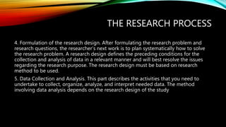 THE RESEARCH PROCESS
4. Formulation of the research design. After formulating the research problem and
research questions, the researcher’s next work is to plan systematically how to solve
the research problem. A research design defines the preceding conditions for the
collection and analysis of data in a relevant manner and will best resolve the issues
regarding the research purpose. The research design must be based on research
method to be used.
5. Data Collection and Analysis. This part describes the activities that you need to
undertake to collect, organize, analyze, and interpret needed data. The method
involving data analysis depends on the research design of the study
 