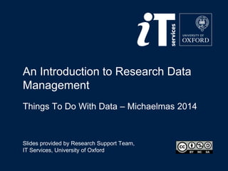 An Introduction to Research Data 
Management 
Things To Do With Data – Michaelmas 2014 
Slides provided by Research Support Team, 
IT Services, University of Oxford 
 