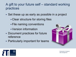 A gift to your future self – standard working
practices
 Set these up as early as possible in a project
 Clear structure for storing files
 File naming conventions
 Version information
 Document practices for future
reference
 Particularly important for teams
Introduction to research
data management
 