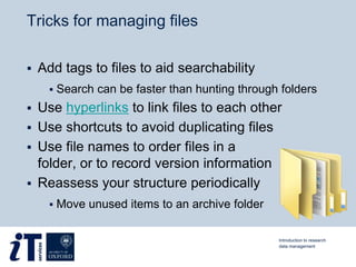 Tricks for managing files
 Add tags to files to aid searchability
 Search can be faster than hunting through folders
 Use hyperlinks to link files to each other
 Use shortcuts to avoid duplicating files
 Use file names to order files in a
folder, or to record version information
 Reassess your structure periodically
 Move unused items to an archive folder
Introduction to research
data management
 