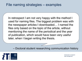 File naming strategies – examples
In retrospect I am not very happy with the method I
used for naming files. The biggest problem was with
the newspaper articles I downloaded… I named the
files only based on the topic of the article, without
mentioning the name of the periodical and the year
of publication, which would have been very useful
later, when I began writing the thesis.
Introduction to research
data management
– Doctoral student researching communication history
 
