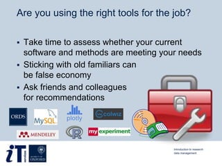 Are you using the right tools for the job?
 Take time to assess whether your current
software and methods are meeting your needs
 Sticking with old familiars can
be false economy
 Ask friends and colleagues
for recommendations
Introduction to research
data management
 