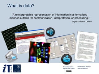 What is data?
“A reinterpretable representation of information in a formalized
manner suitable for communication, interpretation, or processing.”
Digital Curation Centre
Introduction to research
data management
Slide adapted from
the PrePARe Project
 