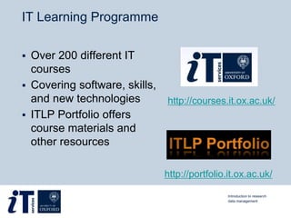 IT Learning Programme
 Over 200 different IT
courses
 Covering software, skills,
and new technologies
 ITLP Portfolio offers
course materials and
other resources
Introduction to research
data management
http://portfolio.it.ox.ac.uk/
http://courses.it.ox.ac.uk/
 