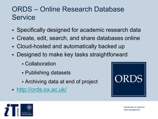 ORDS – Online Research Database
Service
 Specifically designed for academic research data
 Create, edit, search, and share databases online
 Cloud-hosted and automatically backed up
 Designed to make key tasks straightforward
 Collaboration
 Publishing datasets
 Archiving data at end of project
 http://ords.ox.ac.uk/
Introduction to research
data management
 
