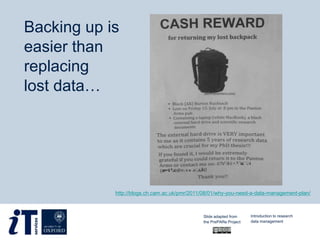 http://blogs.ch.cam.ac.uk/pmr/2011/08/01/why-you-need-a-data-management-plan/
Backing up is
easier than
replacing
lost data…
Slide adapted from
the PrePARe Project
Introduction to research
data management
 