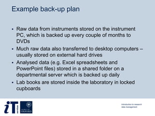 Example back-up plan
 Raw data from instruments stored on the instrument
PC, which is backed up every couple of months to
DVDs
 Much raw data also transferred to desktop computers –
usually stored on external hard drives
 Analysed data (e.g. Excel spreadsheets and
PowerPoint files) stored in a shared folder on a
departmental server which is backed up daily
 Lab books are stored inside the laboratory in locked
cupboards
Introduction to research
data management
 