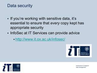 Data security
 If you’re working with sensitive data, it’s
essential to ensure that every copy kept has
appropriate security
 InfoSec at IT Services can provide advice
 http://www.it.ox.ac.uk/infosec/
Introduction to research
data management
 
