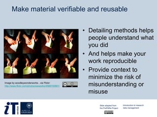 Make material verifiable and reusable
• Detailing methods helps
people understand what
you did
• And helps make your
work reproducible
• Provide context to
minimize the risk of
misunderstanding or
misuse
Image by woodleywonderworks , via Flickr:
http://www.flickr.com/photos/wwworks/4588700881/
Slide adapted from
the PrePARe Project
Introduction to research
data management
 