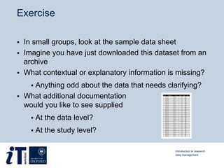 Exercise
 In small groups, look at the sample data sheet
 Imagine you have just downloaded this dataset from an
archive
 What contextual or explanatory information is missing?
 Anything odd about the data that needs clarifying?
 What additional documentation
would you like to see supplied
 At the data level?
 At the study level?
Introduction to research
data management
 