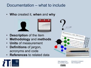 • Who created it, when and why
• Description of the item
• Methodology and methods
• Units of measurement
• Definitions of jargon,
acronyms and code
• References to related data
Documentation – what to include
Slide adapted from
the PrePARe Project
Introduction to research
data management
 