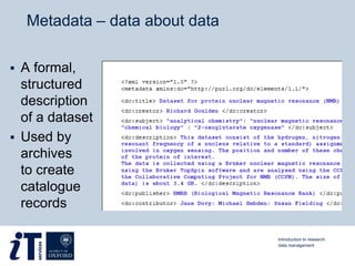 Metadata – data about data
 A formal,
structured
description
of a dataset
 Used by
archives
to create
catalogue
records
Introduction to research
data management
 