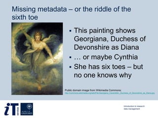 Missing metadata – or the riddle of the
sixth toe
 This painting shows
Georgiana, Duchess of
Devonshire as Diana
 … or maybe Cynthia
 She has six toes – but
no one knows why
Public domain image from Wikimedia Commons:
http://commons.wikimedia.org/wiki/File:Georgiana_Cavendish,_Duchess_of_Devonshire_as_Diana.jpg
Introduction to research
data management
 