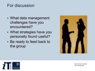 For discussion
 What data management
challenges have you
encountered?
 What strategies have you
personally found useful?
 Be ready to feed back to
the group
Introduction to research
data management
 