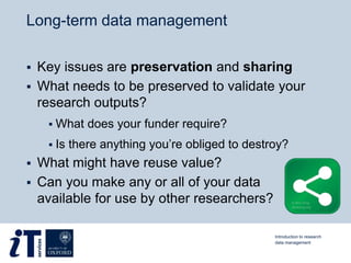 Long-term data management
 Key issues are preservation and sharing
 What needs to be preserved to validate your
research outputs?
 What does your funder require?
 Is there anything you’re obliged to destroy?
 What might have reuse value?
 Can you make any or all of your data
available for use by other researchers?
Introduction to research
data management
 