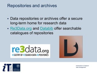 Repositories and archives
 Data repositories or archives offer a secure
long-term home for research data
 Re3Data.org and Databib offer searchable
catalogues of repositories
Introduction to research
data management
 
