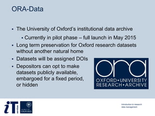 ORA-Data
 The University of Oxford’s institutional data archive
 Currently in pilot phase – full launch in May 2015
 Long term preservation for Oxford research datasets
without another natural home
 Datasets will be assigned DOIs
 Depositors can opt to make
datasets publicly available,
embargoed for a fixed period,
or hidden
Introduction to research
data management
 