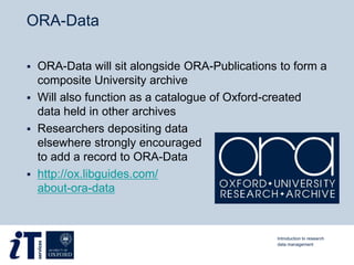 ORA-Data
 ORA-Data will sit alongside ORA-Publications to form a
composite University archive
 Will also function as a catalogue of Oxford-created
data held in other archives
 Researchers depositing data
elsewhere strongly encouraged
to add a record to ORA-Data
 http://ox.libguides.com/
about-ora-data
Introduction to research
data management
 