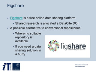 Figshare
 Figshare is a free online data sharing platform
 Shared research is allocated a DataCite DOI
 A possible alternative to conventional repositories
 Where no suitable
repository is
available
 If you need a data
sharing solution in
a hurry
Introduction to research
data management
 