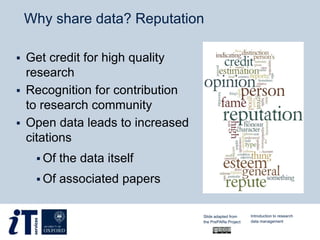 Why share data? Reputation
 Get credit for high quality
research
 Recognition for contribution
to research community
 Open data leads to increased
citations
 Of the data itself
 Of associated papers
Slide adapted from
the PrePARe Project
Introduction to research
data management
 