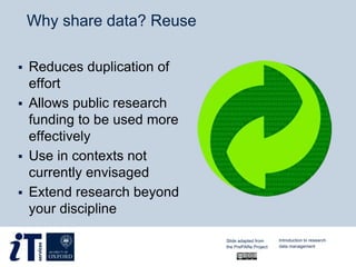 Why share data? Reuse
 Reduces duplication of
effort
 Allows public research
funding to be used more
effectively
 Use in contexts not
currently envisaged
 Extend research beyond
your discipline
Slide adapted from
the PrePARe Project
Introduction to research
data management
 