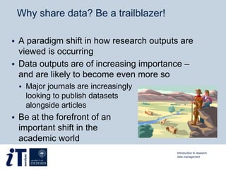 Why share data? Be a trailblazer!
 A paradigm shift in how research outputs are
viewed is occurring
 Data outputs are of increasing importance –
and are likely to become even more so
 Major journals are increasingly
looking to publish datasets
alongside articles
 Be at the forefront of an
important shift in the
academic world
Introduction to research
data management
 