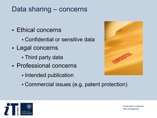 Data sharing – concerns
 Ethical concerns
 Confidential or sensitive data
 Legal concerns
 Third party data
 Professional concerns
 Intended publication
 Commercial issues (e.g. patent protection)
Introduction to research
data management
 