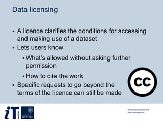 Data licensing
 A licence clarifies the conditions for accessing
and making use of a dataset
 Lets users know
 What’s allowed without asking further
permission
 How to cite the work
 Specific requests to go beyond the
terms of the licence can still be made
Introduction to research
data management
 