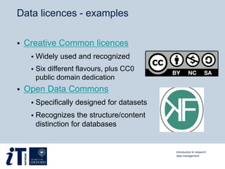 Data licences - examples
 Creative Common licences
 Widely used and recognized
 Six different flavours, plus CC0
public domain dedication
 Open Data Commons
 Specifically designed for datasets
 Recognizes the structure/content
distinction for databases
Introduction to research
data management
 