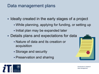Data management plans
 Ideally created in the early stages of a project
 While planning, applying for funding, or setting up
 Initial plan may be expanded later
 Details plans and expectations for data
 Nature of data and its creation or
acquisition
 Storage and security
 Preservation and sharing
Introduction to research
data management
 