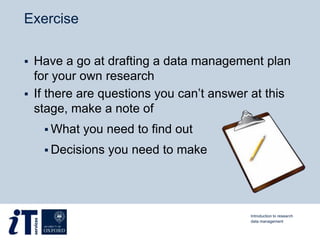 Exercise
 Have a go at drafting a data management plan
for your own research
 If there are questions you can’t answer at this
stage, make a note of
 What you need to find out
 Decisions you need to make
Introduction to research
data management
 