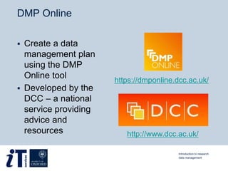DMP Online
 Create a data
management plan
using the DMP
Online tool
 Developed by the
DCC – a national
service providing
advice and
resources
https://dmponline.dcc.ac.uk/
http://www.dcc.ac.uk/
Introduction to research
data management
 