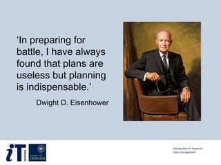 ‘In preparing for
battle, I have always
found that plans are
useless but planning
is indispensable.’
Dwight D. Eisenhower
Introduction to research
data management
 