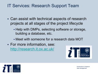 IT Services: Research Support Team
 Can assist with technical aspects of research
projects at all stages of the project lifecycle
 Help with DMPs, selecting software or storage,
building a database, etc.
 Meet with someone for a research data MOT
 For more information, see:
http://research.it.ox.ac.uk/
Introduction to research
data management
 