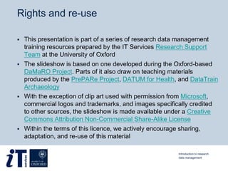 Rights and re-use
 This presentation is part of a series of research data management
training resources prepared by the IT Services Research Support
Team at the University of Oxford
 The slideshow is based on one developed during the Oxford-based
DaMaRO Project. Parts of it also draw on teaching materials
produced by the PrePARe Project, DATUM for Health, and DataTrain
Archaeology
 With the exception of clip art used with permission from Microsoft,
commercial logos and trademarks, and images specifically credited
to other sources, the slideshow is made available under a Creative
Commons Attribution Non-Commercial Share-Alike License
 Within the terms of this licence, we actively encourage sharing,
adaptation, and re-use of this material
Introduction to research
data management
 