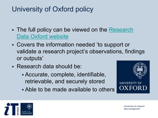 University of Oxford policy
 The full policy can be viewed on the Research
Data Oxford website
 Covers the information needed ‘to support or
validate a research project’s observations, findings
or outputs’
 Research data should be:
 Accurate, complete, identifiable,
retrievable, and securely stored
 Able to be made available to others
Introduction to research
data management
 