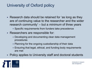 University of Oxford policy
 Research data should be retained for ‘as long as they
are of continuing value to the researcher and the wider
research community’ – but a minimum of three years
 Specific requirements from funders take precedence
 Researchers are responsible for:
 Developing and documenting clear data management
procedures
 Planning for the ongoing custodianship of their data
 Ensuring that legal, ethical, and funding body requirements
are met
 Policy applies to University staff and doctoral students
Introduction to research
data management
 