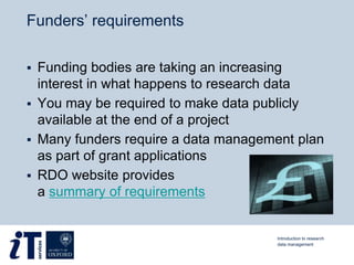 Funders’ requirements
 Funding bodies are taking an increasing
interest in what happens to research data
 You may be required to make data publicly
available at the end of a project
 Many funders require a data management plan
as part of grant applications
 RDO website provides
a summary of requirements
Introduction to research
data management
 