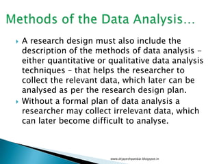  A research design must also include the
description of the methods of data analysis -
either quantitative or qualitative data analysis
techniques – that helps the researcher to
collect the relevant data, which later can be
analysed as per the research design plan.
 Without a formal plan of data analysis a
researcher may collect irrelevant data, which
can later become difficult to analyse.
www.drjayeshpatidar.blogspot.in
 