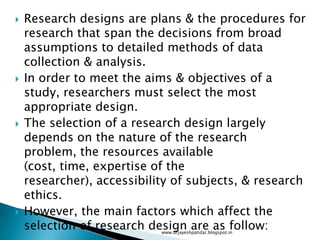  Research designs are plans & the procedures for
research that span the decisions from broad
assumptions to detailed methods of data
collection & analysis.
 In order to meet the aims & objectives of a
study, researchers must select the most
appropriate design.
 The selection of a research design largely
depends on the nature of the research
problem, the resources available
(cost, time, expertise of the
researcher), accessibility of subjects, & research
ethics.
 However, the main factors which affect the
selection of research design are as follow:www.drjayeshpatidar.blogspot.in
 