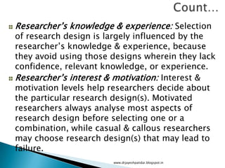 Researcher’s knowledge & experience: Selection
of research design is largely influenced by the
researcher’s knowledge & experience, because
they avoid using those designs wherein they lack
confidence, relevant knowledge, or experience.
Researcher’s interest & motivation: Interest &
motivation levels help researchers decide about
the particular research design(s). Motivated
researchers always analyse most aspects of
research design before selecting one or a
combination, while casual & callous researchers
may choose research design(s) that may lead to
failure.
www.drjayeshpatidar.blogspot.in
 