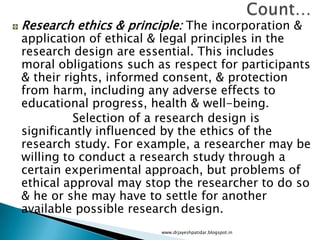 Research ethics & principle: The incorporation &
application of ethical & legal principles in the
research design are essential. This includes
moral obligations such as respect for participants
& their rights, informed consent, & protection
from harm, including any adverse effects to
educational progress, health & well-being.
Selection of a research design is
significantly influenced by the ethics of the
research study. For example, a researcher may be
willing to conduct a research study through a
certain experimental approach, but problems of
ethical approval may stop the researcher to do so
& he or she may have to settle for another
available possible research design.
www.drjayeshpatidar.blogspot.in
 