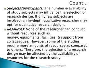 Subjects/participants: The number & availability
of study subjects may influence the selection of
research design. If only few subjects are
involved, an in-depth qualitative researcher may
opt for qualitative research design.
Resources: None of the researcher can conduct
without resources such as
money, equipments, facilities, & support from
collegeagues. However, some of the studies
require more amounts of resources as compared
to others. Therefore, the selection of a research
design may be affected by the availability of
resources for the research study.
www.drjayeshpatidar.blogspot.in
 