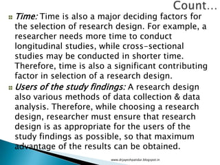 Time: Time is also a major deciding factors for
the selection of research design. For example, a
researcher needs more time to conduct
longitudinal studies, while cross-sectional
studies may be conducted in shorter time.
Therefore, time is also a significant contributing
factor in selection of a research design.
Users of the study findings: A research design
also various methods of data collection & data
analysis. Therefore, while choosing a research
design, researcher must ensure that research
design is as appropriate for the users of the
study findings as possible, so that maximum
advantage of the results can be obtained.
www.drjayeshpatidar.blogspot.in
 