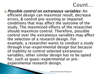 Possible control on extraneous variables: An
efficient design can maximize result, decrease
errors, & control pre-existing or impaired
conditions that may affect the outcome of the
study. The maximized efforts of the researcher
should maximize control. Therefore, possible
control over the extraneous variables may affect
the selection of a research design. For
example, a researcher wants to conduct a study
through true-experimental design but because
of inability to control selected extraneous
variables, other similar design has to be opted
for, such as quasi-experimental or pre-
experimental research design.
www.drjayeshpatidar.blogspot.in
 