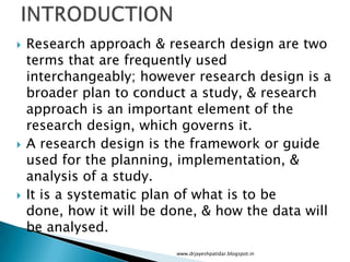  Research approach & research design are two
terms that are frequently used
interchangeably; however research design is a
broader plan to conduct a study, & research
approach is an important element of the
research design, which governs it.
 A research design is the framework or guide
used for the planning, implementation, &
analysis of a study.
 It is a systematic plan of what is to be
done, how it will be done, & how the data will
be analysed.
www.drjayeshpatidar.blogspot.in
 