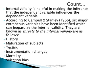  Internal validity is helpful in making the inference
that the independent variable influences the
dependant variable.
 According to Campell & Stanley (1966), six major
extraneous variables have been identified which
can jeopardize the internal validity. They are
known as threats to the internal validity are as
follows:
 History
 Maturation of subjects
 Testing
 Instrumentation changes
 Mortality
 Selection bias
www.drjayeshpatidar.blogspot.in
 