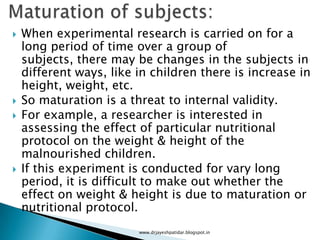  When experimental research is carried on for a
long period of time over a group of
subjects, there may be changes in the subjects in
different ways, like in children there is increase in
height, weight, etc.
 So maturation is a threat to internal validity.
 For example, a researcher is interested in
assessing the effect of particular nutritional
protocol on the weight & height of the
malnourished children.
 If this experiment is conducted for vary long
period, it is difficult to make out whether the
effect on weight & height is due to maturation or
nutritional protocol.
www.drjayeshpatidar.blogspot.in
 